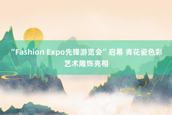 “Fashion Expo先锋游览会”启幕 青花瓷色彩艺术雕饰亮相