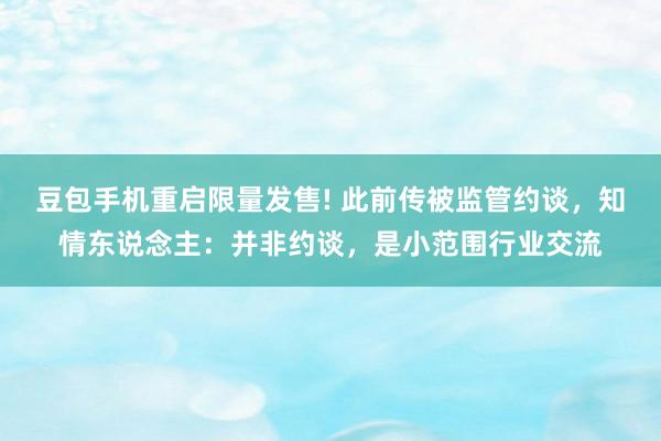 豆包手机重启限量发售! 此前传被监管约谈,知情东说念主:并非约谈,是小范围行业交流